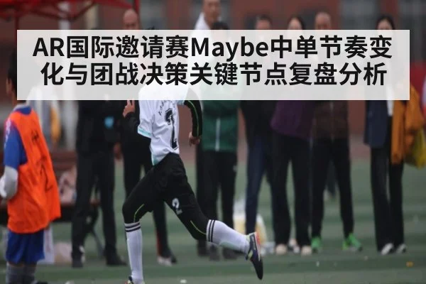AR国际邀请赛Maybe中单节奏变化与团战决策关键节点复盘分析
